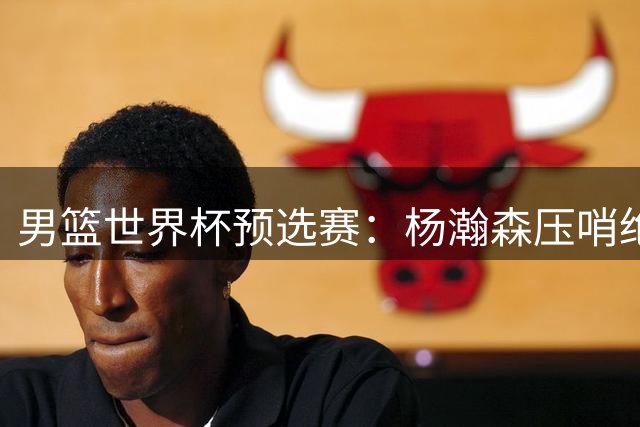 男篮世界杯预选赛：杨瀚森压哨绝杀助中国队险胜黎巴嫩